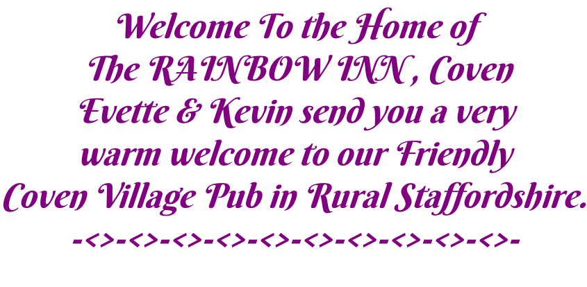 Welcome To the Home of  The RAINBOW INN , Coven Evette & Kevin send you a very warm welcome to our Friendly  Coven Village Pub in Rural Staffordshire. -<>-<>-<>-<>-<>-<>-<>-<>-<>-<>-