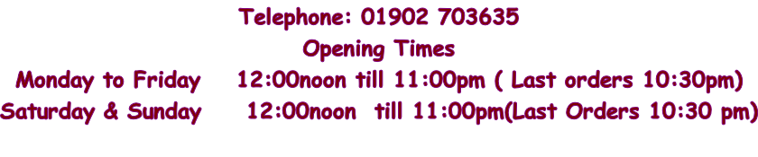 Telephone: 01902 703635 Opening Times  Monday to Friday    12:00noon till 11:00pm ( Last orders 10:30pm) Saturday & Sunday     12:00noon  till 11:00pm(Last Orders 10:30 pm)