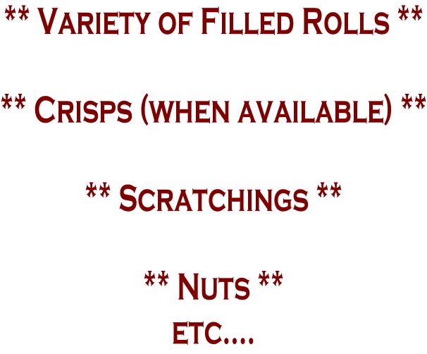 ** Variety of Filled Rolls **  ** Crisps (when available) **  ** Scratchings **  ** Nuts ** etc….